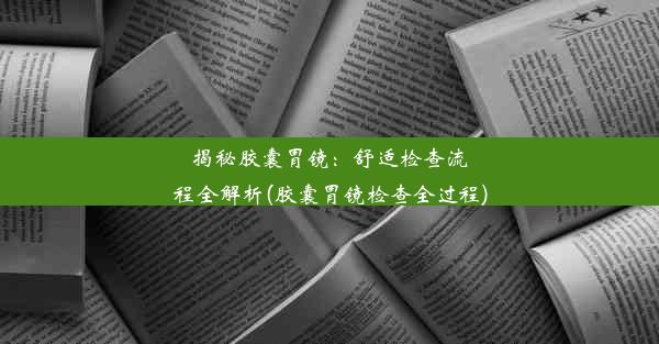 揭秘胶囊胃镜：舒适检查流程全解析(胶囊胃镜检查全过程)