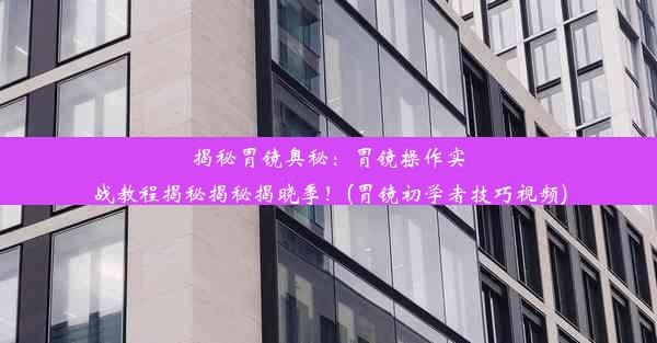 揭秘胃镜奥秘：胃镜操作实战教程揭秘揭秘揭晓季！(胃镜初学者技巧视频)