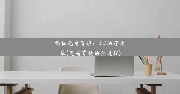 揭秘无痛胃镜：3D演示之旅(无痛胃镜的全过程)