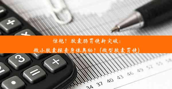 惊艳！胶囊肠胃镜新突破：微小胶囊探索身体奥秘！(微型胶囊胃镜)