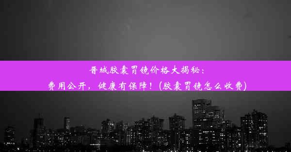 晋城胶囊胃镜价格大揭秘：费用公开，健康有保障！(胶囊胃镜怎么收费)