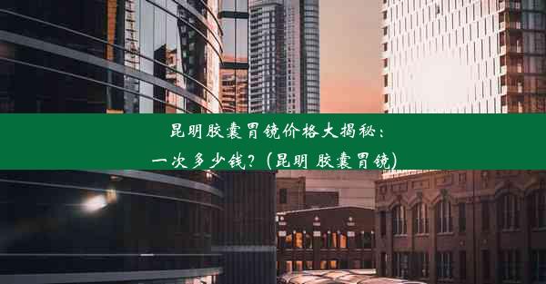 昆明胶囊胃镜价格大揭秘：一次多少钱？(昆明 胶囊胃镜)