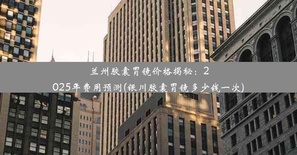 兰州胶囊胃镜价格揭秘：2025年费用预测(银川胶囊胃镜多少钱一次)