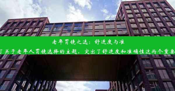 老年胃镜之选：舒适度与准确性兼备这个标题简洁明了地表达了关于老年人胃镜选择的主题，突出了舒适度和准确性这两个重要的考量因