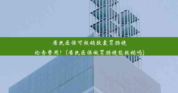 居民医保可报销胶囊胃肠镜检查费用！(居民医保做胃肠镜能报销吗)