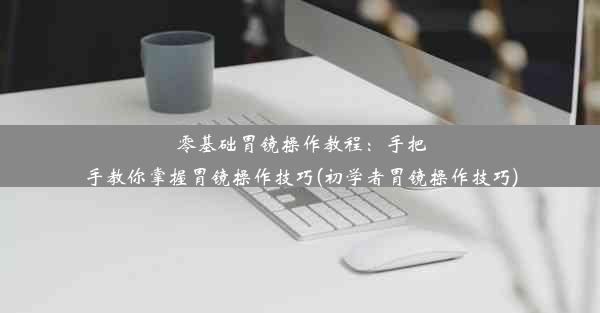 零基础胃镜操作教程：手把手教你掌握胃镜操作技巧(初学者胃镜操作技巧)