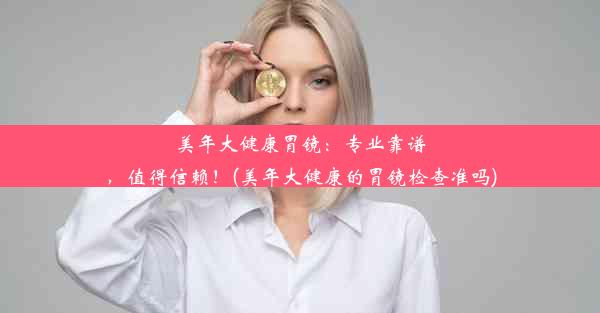 美年大健康胃镜：专业靠谱，值得信赖！(美年大健康的胃镜检查准吗)