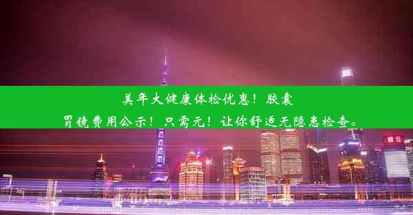 美年大健康体检优惠！胶囊胃镜费用公示！只需元！让你舒适无隐患检查。