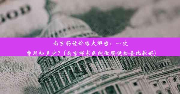 南京肠镜价格大解密：一次费用知多少？(南京哪家医院做肠镜检查比较好)