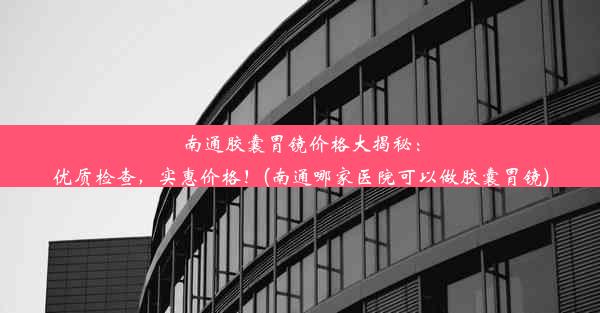 南通胶囊胃镜价格大揭秘：优质检查，实惠价格！(南通哪家医院可以做胶囊胃镜)