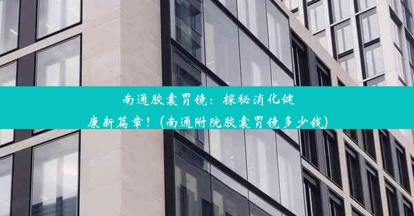 南通胶囊胃镜：探秘消化健康新篇章！(南通附院胶囊胃镜多少钱)