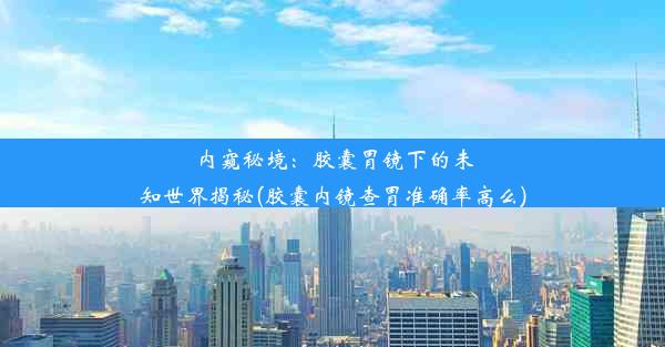 内窥秘境：胶囊胃镜下的未知世界揭秘(胶囊内镜查胃准确率高么)