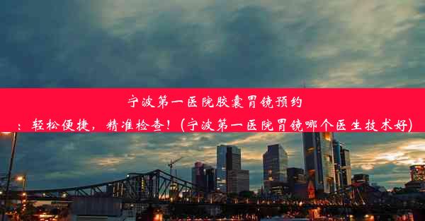 宁波第一医院胶囊胃镜预约：轻松便捷，精准检查！(宁波第一医院胃镜哪个医生技术好)