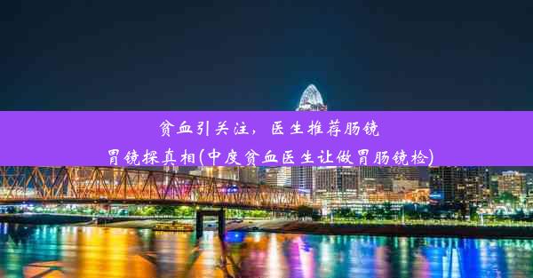 贫血引关注，医生推荐肠镜胃镜探真相(中度贫血医生让做胃肠镜检)