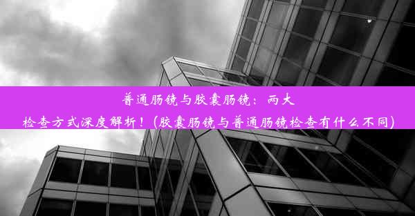 <b>普通肠镜与胶囊肠镜：两大检查方式深度解析！(胶囊肠镜与普通肠镜检查有什么不同)</b>