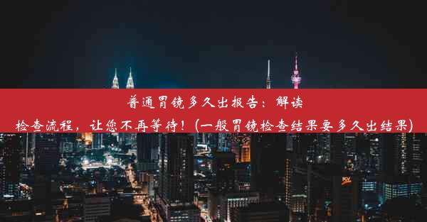 普通胃镜多久出报告：解读检查流程，让您不再等待！(一般胃镜检查结果要多久出结果)