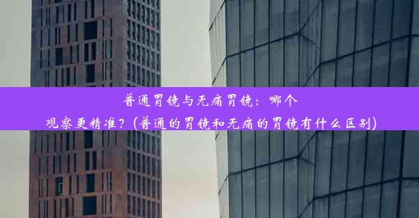 普通胃镜与无痛胃镜：哪个观察更精准？(普通的胃镜和无痛的胃镜有什么区别)