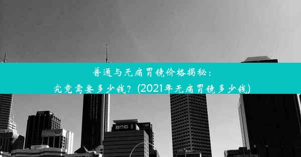 普通与无痛胃镜价格揭秘：究竟需要多少钱？(2021年无痛胃镜多少钱)