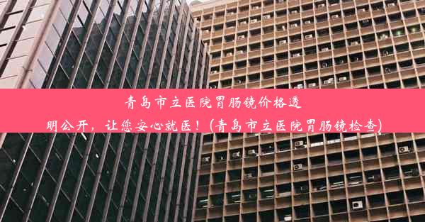 青岛市立医院胃肠镜价格透明公开，让您安心就医！(青岛市立医院胃肠镜检查)