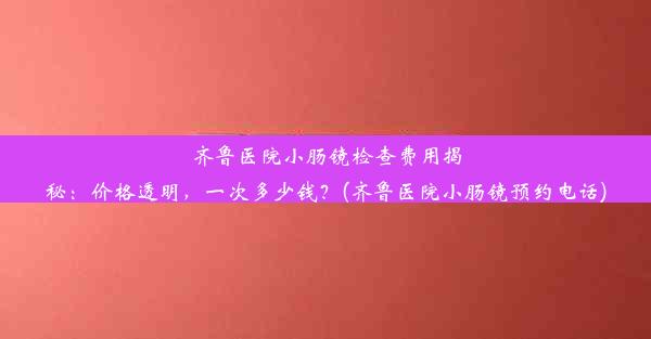 齐鲁医院小肠镜检查费用揭秘：价格透明，一次多少钱？(齐鲁医院小肠镜预约电话)