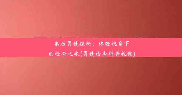 亲历胃镜探秘：体验视角下的检查之旅(胃镜检查科普视频)