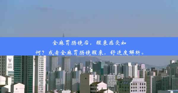 全麻胃肠镜后，醒来感受如何？或者全麻胃肠镜醒来，舒适度解析。