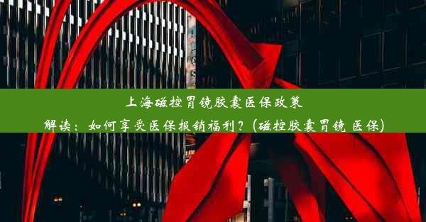 上海磁控胃镜胶囊医保政策解读：如何享受医保报销福利？(磁控胶囊胃镜 医保)