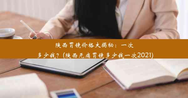 陕西胃镜价格大揭秘：一次多少钱？(陕西无痛胃镜多少钱一次2021)