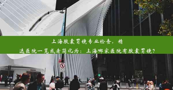 上海胶囊胃镜专业检查，精选医院一览或者简化为：上海哪家医院有胶囊胃镜？