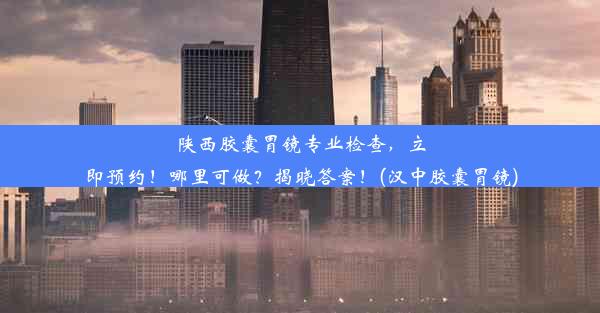 陕西胶囊胃镜专业检查，立即预约！哪里可做？揭晓答案！(汉中胶囊胃镜)