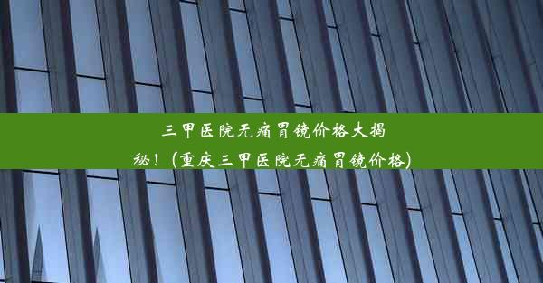 三甲医院无痛胃镜价格大揭秘！(重庆三甲医院无痛胃镜价格)