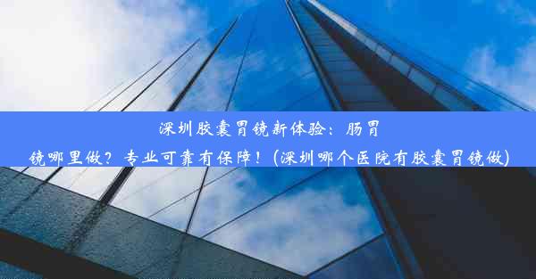 深圳胶囊胃镜新体验：肠胃镜哪里做？专业可靠有保障！(深圳哪个医院有胶囊胃镜做)