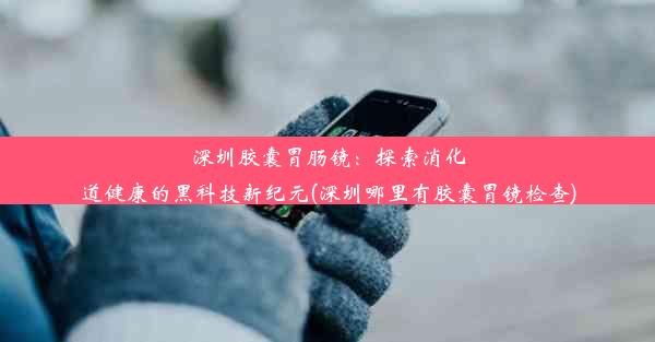 深圳胶囊胃肠镜：探索消化道健康的黑科技新纪元(深圳哪里有胶囊胃镜检查)