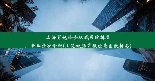 上海胃镜检查权威医院排名，专业精准诊断(上海做肠胃镜检查医院排名)