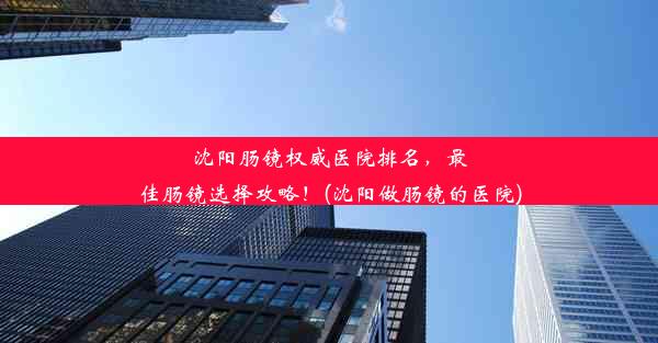 沈阳肠镜权威医院排名，最佳肠镜选择攻略！(沈阳做肠镜的医院)