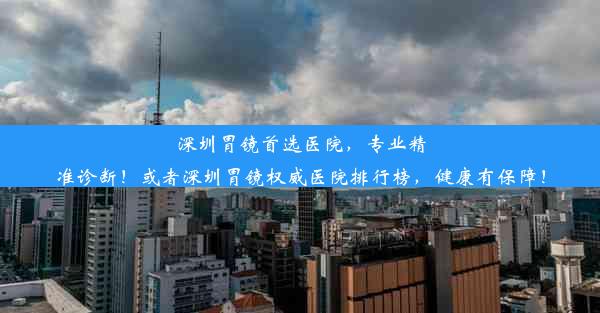 深圳胃镜首选医院，专业精准诊断！或者深圳胃镜权威医院排行榜，健康有保障！