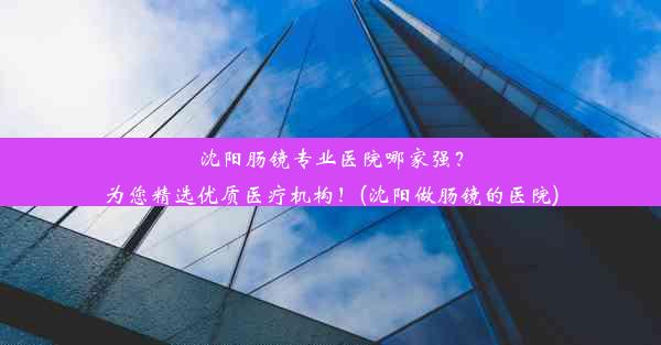 沈阳肠镜专业医院哪家强？为您精选优质医疗机构！(沈阳做肠镜的医院)