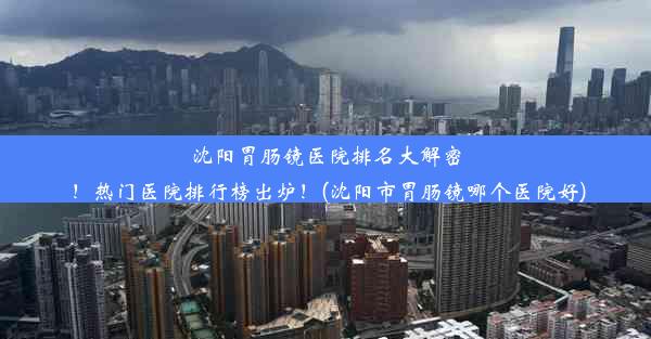 沈阳胃肠镜医院排名大解密！热门医院排行榜出炉！(沈阳市胃肠镜哪个医院好)