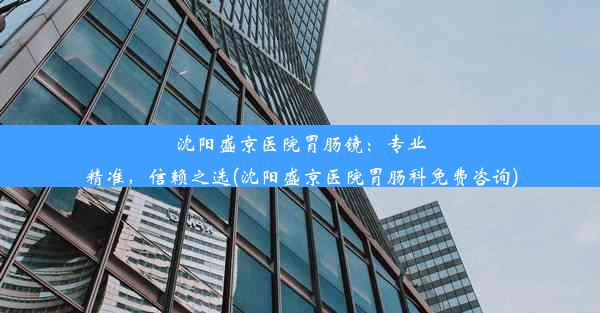 沈阳盛京医院胃肠镜：专业精准，信赖之选(沈阳盛京医院胃肠科免费咨询)