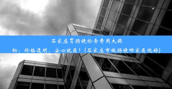 石家庄胃肠镜检查费用大揭秘：价格透明，安心就医！(石家庄市做肠镜哪家医院好)