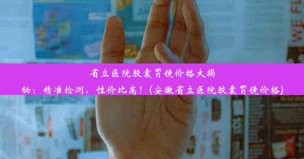 省立医院胶囊胃镜价格大揭秘：精准检测，性价比高！(安徽省立医院胶囊胃镜价格)