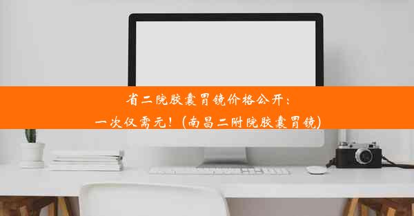 省二院胶囊胃镜价格公开：一次仅需元！(南昌二附院胶囊胃镜)