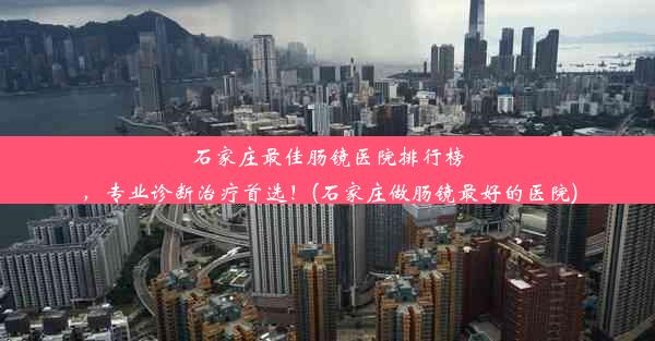 石家庄最佳肠镜医院排行榜，专业诊断治疗首选！(石家庄做肠镜最好的医院)