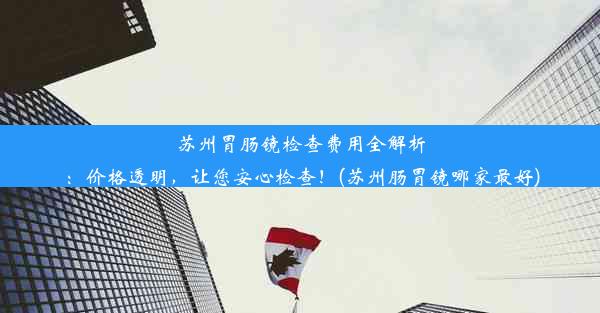 苏州胃肠镜检查费用全解析：价格透明，让您安心检查！(苏州肠胃镜哪家最好)