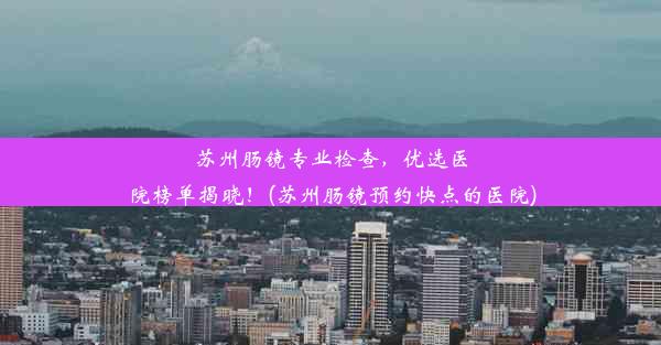 苏州肠镜专业检查，优选医院榜单揭晓！(苏州肠镜预约快点的医院)