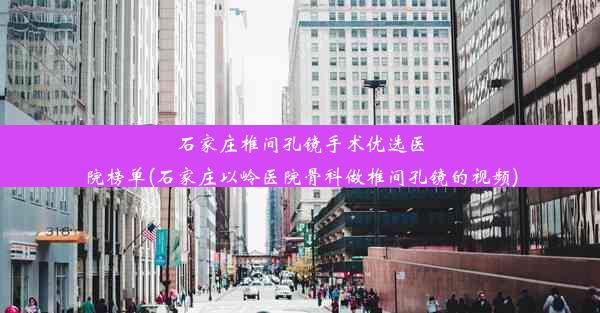 石家庄椎间孔镜手术优选医院榜单(石家庄以岭医院骨科做椎间孔镜的视频)