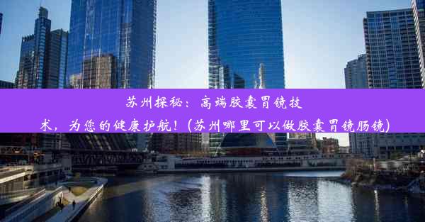 苏州探秘：高端胶囊胃镜技术，为您的健康护航！(苏州哪里可以做胶囊胃镜肠镜)