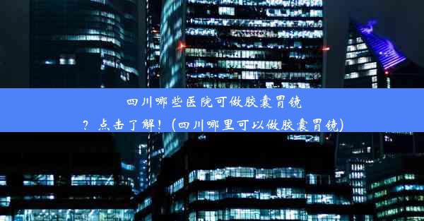 四川哪些医院可做胶囊胃镜？点击了解！(四川哪里可以做胶囊胃镜)