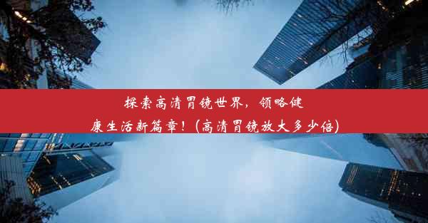 探索高清胃镜世界，领略健康生活新篇章！(高清胃镜放大多少倍)