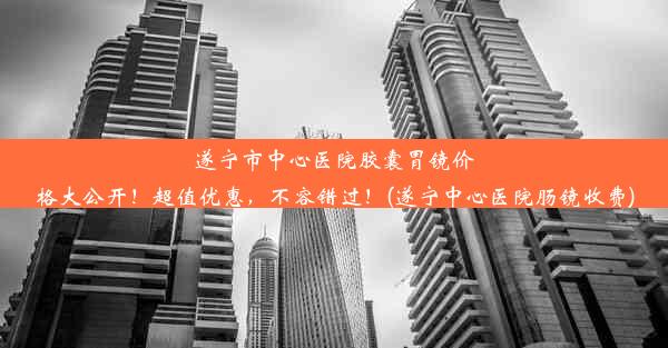 遂宁市中心医院胶囊胃镜价格大公开！超值优惠，不容错过！(遂宁中心医院肠镜收费)